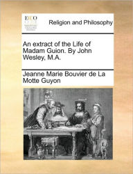 Title: An Extract of the Life of Madam Guion. by John Wesley, M.A., Author: Jeanne Marie Bouvier De La Motte Guyon