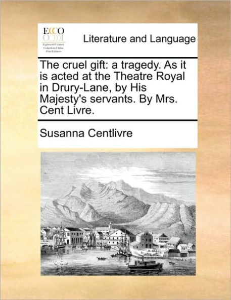 the cruel gift: a tragedy. As it is acted at Theatre Royal Drury-Lane, By His Majesty's servants. Mrs. Cent Livre.