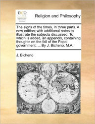 Title: The Signs of the Times, in Three Parts. a New Edition; With Additional Notes to Illustrate the Subjects Discussed. to Which Is Added, an Appendix, Containing Thoughts on the Fall of the Papal Government; ... by J. Bicheno, M.A., Author: J Bicheno
