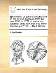 Title: Epidemicks, or General Observations on the Air and Diseases, from the Year 1740, to 1777 Inclusive; And Particular Ones from That Time to the Beginning of 1795; ... by J. Barker., Author: John Barker