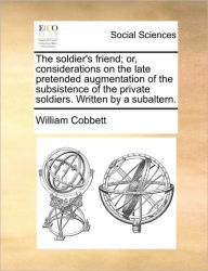 Title: The Soldier's Friend; Or, Considerations on the Late Pretended Augmentation of the Subsistence of the Private Soldiers. Written by a Subaltern., Author: William Cobbett