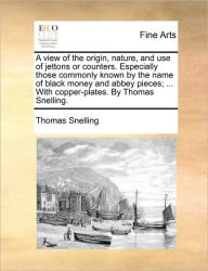 Title: A View of the Origin, Nature, and Use of Jettons or Counters. Especially Those Commonly Known by the Name of Black Money and Abbey Pieces; ... with Copper-Plates. by Thomas Snelling., Author: Thomas Snelling