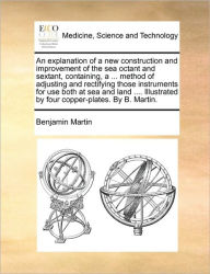 Title: An Explanation of a New Construction and Improvement of the Sea Octant and Sextant, Containing, a ... Method of Adjusting and Rectifying Those Instruments for Use Both at Sea and Land .... Illustrated by Four Copper-Plates. by B. Martin., Author: Benjamin Martin