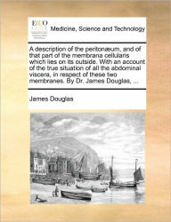 Title: A Description of the Peritonaeum, and of That Part of the Membrana Cellularis Which Lies on Its Outside. with an Account of the True Situation of All the Abdominal Viscera, in Respect of These Two Membranes. by Dr. James Douglas, ..., Author: James Douglas