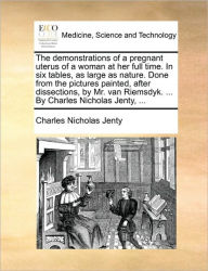 Title: The Demonstrations of a Pregnant Uterus of a Woman at Her Full Time. in Six Tables, as Large as Nature. Done from the Pictures Painted, After Dissections, by Mr. Van Riemsdyk. ... by Charles Nicholas Jenty, ..., Author: Charles Nicholas Jenty