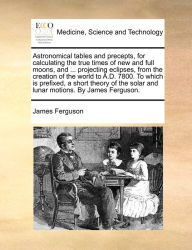 Title: Astronomical tables and precepts, for calculating the true times of new and full moons, and ... projecting eclipses, from the creation of the world to A.D. 7800. To which is prefixed, a short theory of the solar and lunar motions. By James Ferguson., Author: James Ferguson