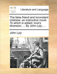 Title: The False Friend and Inconstant Mistress: An Instructive Novel. to Which Is Added, Love's Diversion; ... by John Lyly, ..., Author: John Lyly