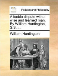 Title: A Feeble Dispute with a Wise and Learned Man. by William Huntington, S.S. ..., Author: William Huntington