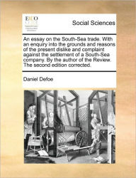 Title: An Essay on the South-Sea Trade. with an Enquiry Into the Grounds and Reasons of the Present Dislike and Complaint Against the Settlement of a South-Sea Company. by the Author of the Review. the Second Edition Corrected., Author: Daniel Defoe