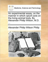 Title: An Experimental Essay, on the Manner in Which Opium Acts on the Living Animal Body. by Alexander Philip Wilson, M.D. ..., Author: Alexander Philip Wilson Philip