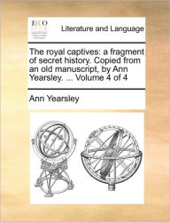 Title: The Royal Captives: A Fragment of Secret History. Copied from an Old Manuscript, by Ann Yearsley. ... Volume 4 of 4, Author: Ann Yearsley