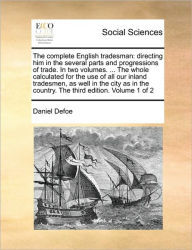 The Complete English Tradesman: Directing Him in the Several Parts and Progressions of Trade. in Two Volumes. ... the Whole Calculated for the Use of All Our Inland Tradesmen, as Well in the City as in the Country. the Third Edition. Volume 1 of 2