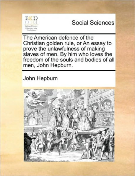 the American Defence of Christian Golden Rule, or an Essay to Prove Unlawfulness Making Slaves Men. by Him Who Loves Freedom Souls and Bodies All Men, John Hepburn.