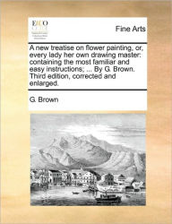 Title: A New Treatise on Flower Painting, Or, Every Lady Her Own Drawing Master: Containing the Most Familiar and Easy Instructions; ... by G. Brown. Third Edition, Corrected and Enlarged., Author: G Brown