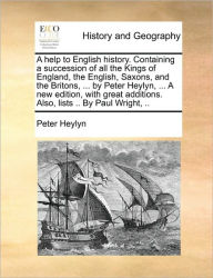 Title: A help to English history. Containing a succession of all the Kings of England, the English, Saxons, and the Britons, ... by Peter Heylyn, ... A new edition, with great additions. Also, lists .. By Paul Wright, .., Author: Peter Heylyn