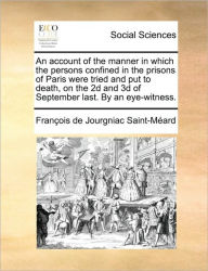 Title: An Account of the Manner in Which the Persons Confined in the Prisons of Paris Were Tried and Put to Death, on the 2D and 3D of September Last. by an Eye-Witness., Author: Francois De Jourgniac Saint-Meard