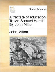Title: A Tractate of Education. to Mr. Samuel Hartlib. by John Milton., Author: John Milton