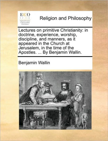 Lectures on primitive Christianity: doctrine, experience, worship, discipline, and manners, as it appeared the Church at Jerusalem, time of Apostles. ... By Benjamin Wallin.