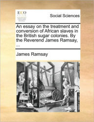 Title: An Essay on the Treatment and Conversion of African Slaves in the British Sugar Colonies. by the Reverend James Ramsay, ..., Author: James Ramsay