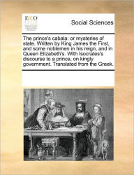 Title: The Prince's Cabala: Or Mysteries of State. Written by King James the First, and Some Noblemen in His Reign, and in Queen Elizabeth's. with Isocrates's Discourse to a Prince, on Kingly Government. Translated from the Greek., Author: Multiple Contributors