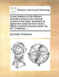 Title: A New Treatise on the Different Disorders Arising from External Injuries of the Head; Illustrated by Eighty-Five (Selected from Above Fifteen Hundred) Practical Cases. by Mr. O'Halloran, ..., Author: Sylvester O'Halloran