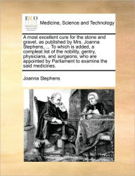 Title: A most excellent cure for the stone and gravel, as published by Mrs. Joanna Stephens, ... To which is added, a compleat list of the nobility, gentry, physicians, and surgeons, who are appointed by Parliament to examine the said medicines., Author: Joanna Stephens