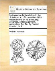 Title: Indisputable Facts Relative to the Suttonian Art of Inoculation. with Observations on Its Discovery, Progress, Encouragement, Opposition, &C. &C. by Robert Houlton, M.A. ..., Author: Robert Houlton