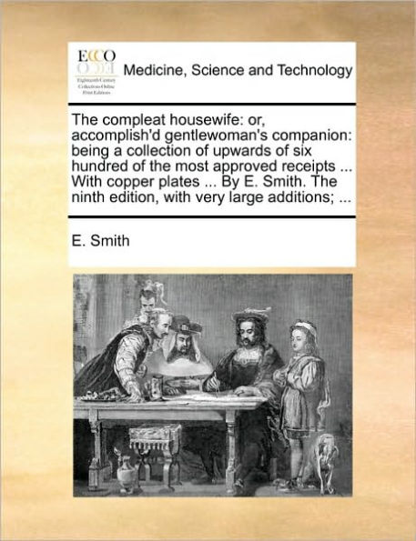 the Compleat Housewife: Or, Accomplish'd Gentlewoman's Companion: Being a Collection of Upwards Six Hundred Most Approved Receipts ... with Copper Plates by E. Smith. Ninth Edition, Very Large Additions;