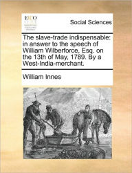 Title: The Slave-Trade Indispensable: In Answer to the Speech of William Wilberforce, Esq. on the 13th of May, 1789. by a West-India-Merchant., Author: William Innes