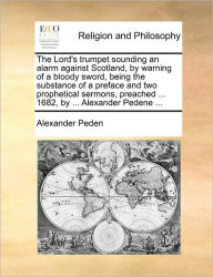 Title: The Lord's Trumpet Sounding an Alarm Against Scotland, by Warning of a Bloody Sword, Being the Substance of a Preface and Two Prophetical Sermons, Preached ... 1682, by ... Alexander Pedene ..., Author: Alexander Peden