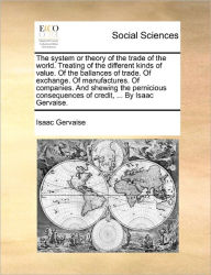 Title: The System or Theory of the Trade of the World. Treating of the Different Kinds of Value. of the Ballances of Trade. of Exchange. of Manufactures. of Companies. and Shewing the Pernicious Consequences of Credit, ... by Isaac Gervaise., Author: Isaac Gervaise