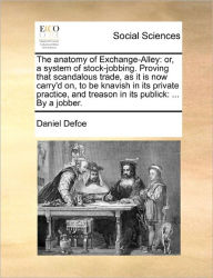 Title: The Anatomy of Exchange-Alley: Or, a System of Stock-Jobbing. Proving That Scandalous Trade, as It Is Now Carry'd On, to Be Knavish in Its Private Practice, and Treason in Its Publick: ... by a Jobber., Author: Daniel Defoe