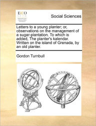 Title: Letters to a Young Planter; Or, Observations on the Management of a Sugar-Plantation. to Which Is Added, the Planter's Kalendar. Written on the Island of Grenada, by an Old Planter., Author: Gordon Turnbull