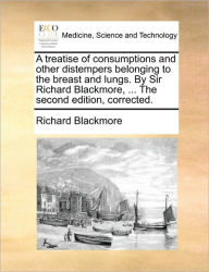 Title: A Treatise of Consumptions and Other Distempers Belonging to the Breast and Lungs. by Sir Richard Blackmore, ... the Second Edition, Corrected., Author: Richard Blackmore Sir