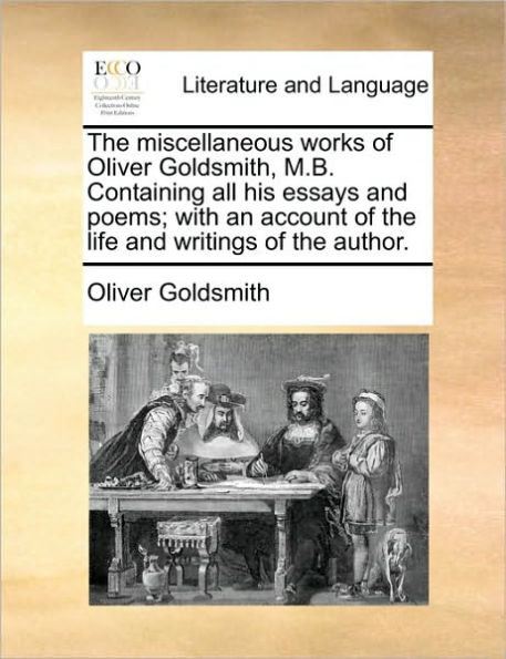 The Miscellaneous Works of Oliver Goldsmith, M.B. Containing All His Essays and Poems; With an Account of the Life and Writings of the Author.