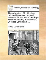 Title: The Principles of Fortification, Reduced Into Questions and Answers, for the Use of the Royal Military Academy at Woolwich. by Isaac Landmann, ..., Author: Isaac Landmann