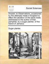 Title: Answer, to Observations, Occasioned by the Attempts Made in England to Effect the Abolition of the Slave Trade; Addressed to the Author of That Pamphlet, by a Sugar Planter, of the Island of Jamaica., Author: Sugar Planter