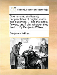 Title: One Hundred and Twenty Copper-Plates of English Moths and Butterflies, ... and the Plants, Flowers, and Fruits, Whereon They Feed. ... by Benjamin Wilkes. ..., Author: Benjamin Wilkes