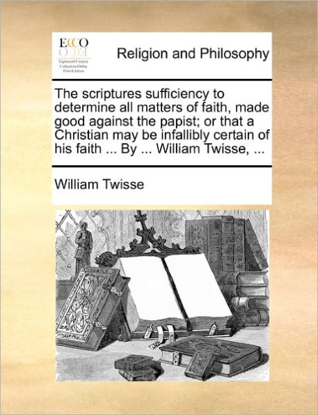 the Scriptures Sufficiency to Determine All Matters of Faith, Made Good Against Papist; Or That a Christian May Be Infallibly Certain His Faith ... by William Twisse,