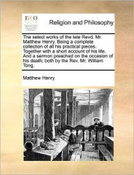 Title: The Select Works of the Late Revd. Mr. Matthew Henry. Being a Complete Collection of All His Practical Pieces. Together with a Short Account of His Life. and a Sermon Preached on the Occasion of His Death; Both by the REV. Mr. William Tong., Author: Matthew Henry