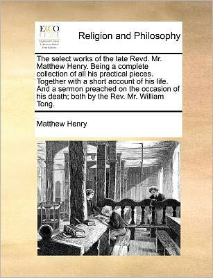 the Select Works of Late Revd. Mr. Matthew Henry. Being a Complete Collection All His Practical Pieces. Together with Short Account Life. and Sermon Preached on Occasion Death; Both by REV. William Tong.