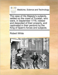Title: The Case of His Majesty's Subjects, Settled on the Coast of Yucatan, Who Were, in September 1779, Robbed and Despoiled of Their Property, and Captivated in Their Persons by the King of Spain's Forces and Subjects., Author: Robert White MD