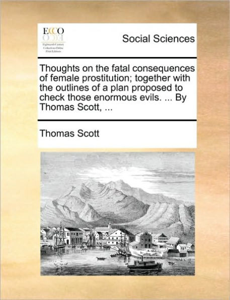Thoughts on the Fatal Consequences of Female Prostitution; Together with the Outlines of a Plan Proposed to Check Those Enormous Evils. ... by Thomas Scott, ...