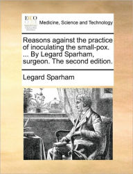 Title: Reasons Against the Practice of Inoculating the Small-Pox. ... by Legard Sparham, Surgeon. the Second Edition., Author: Legard Sparham