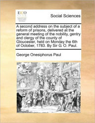 Title: A Second Address on the Subject of a Reform of Prisons, Delivered at the General Meeting of the Nobility, Gentry and Clergy of the County of Gloucester, Held on Monday the 6th of October, 1783. by Sir G. O. Paul., Author: George Onesiphorus Paul