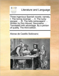Title: Three Ingenious Spanish Novels: Namely, I. the Loving Revenge: ... II. the Lucky Escape: ... III. the Witty Extravagant: ... Written by Don Alouso, Savorsano, ... Translated with Advantage. by a Person of Quality. the Third Edition., Author: Alonso De Castillo Solrzano