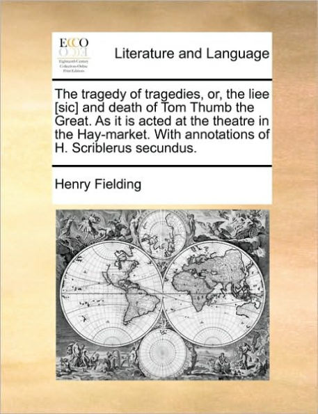 The Tragedy of Tragedies, Or, the Liee [Sic] and Death of Tom Thumb the Great. as It Is Acted at the Theatre in the Hay-Market. with Annotations of H. Scriblerus Secundus.