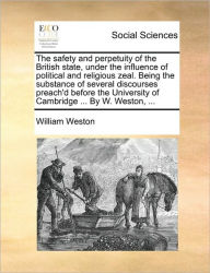 Title: The Safety and Perpetuity of the British State, Under the Influence of Political and Religious Zeal. Being the Substance of Several Discourses Preach'd Before the University of Cambridge ... by W. Weston, ..., Author: William Weston