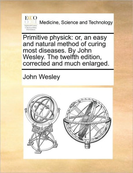 Primitive Physick: Or, an Easy and Natural Method of Curing Most Diseases. by John Wesley. the Twelfth Edition, Corrected Much Enlarged.