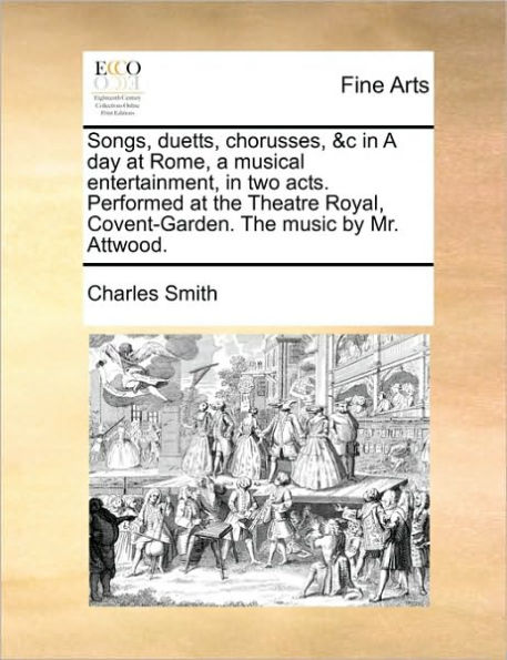 Songs, Duetts, Chorusses, &c in a Day at Rome, a Musical Entertainment, in Two Acts. Performed at the Theatre Royal, Covent-Garden. the Music by Mr. Attwood.